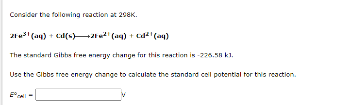 Consider the following reaction at 298K.
2Fe³+ (aq) + Cd(s)→→→2Fe²+ (aq) +
Cd²+ (aq)
The standard Gibbs free energy change for this reaction is -226.58 kJ.
Use the Gibbs free energy change to calculate the standard cell potential for this reaction.
Eºcell =