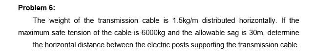 Problem 6:
The weight of the transmission cable is 1.5kg/m distributed horizontally. If the
maximum safe tension of the cable is 6000kg and the allowable sag is 30m, determine
the horizontal distance between the electric posts supporting the transmission cable.
