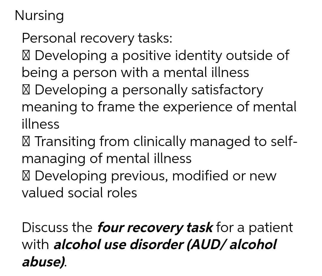 Nursing
Personal recovery tasks:
| Developing a positive identity outside of
being a person with a mental illness
| Developing a personally satisfactory
meaning to frame the experience of mental
illness
| Transiting from clinically managed to self-
managing of mental illness
| Developing previous, modified or new
valued social roles
Discuss the four recovery task for a patient
with alcohol use disorder (AUD/ alcohol
abuse).
