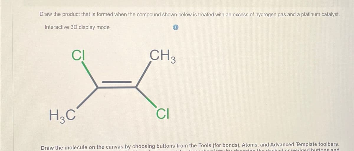 Draw the product that is formed when the compound shown below is treated with an excess of hydrogen gas and a platinum catalyst.
Interactive 3D display mode
CI
H3C
CH3
Cl
Draw the molecule on the canvas by choosing buttons from the Tools (for bonds), Atoms, and Advanced Template toolbars.
essing the dashed or wedged buttons and