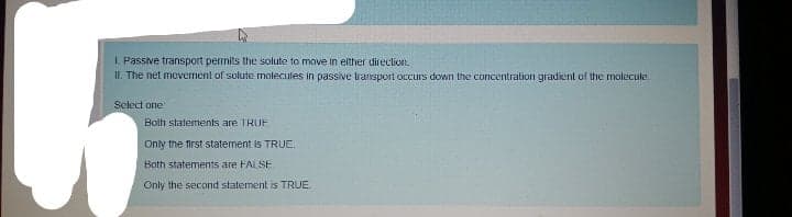 I. Passive transport permits the solute to move in elther direclion.
II. The net movement of solute molecules in passive ransport occurs down the concentration gradient of the molecule.
Select one
Bolh statements are TRUF
Only the first statement is TRUE.
Both statements are FAL SE
Only the second statement is TRUE.
