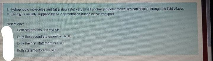 I Hydrophobic molecules and (at a slow rate) very small uncharged polar molecules can diffuse through the lipid bilayer.
II. Energy is usually supplied by ATP dehydration dunng active transport
Select one:
Both statements are FALSE
Only the second statement is TRUE.
Only the first statement is TRUE
Both statements.are TRUE
