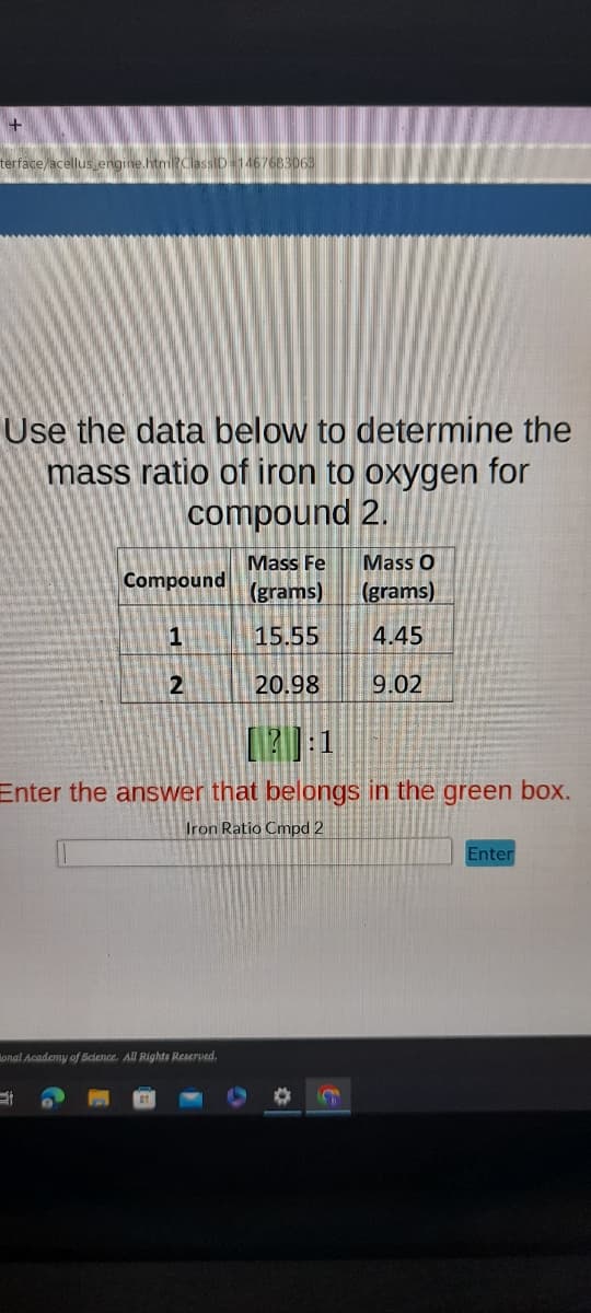 +
terface/acellus_engine.htm?ClassID=1467683063
Use the data below to determine the
mass ratio of iron to oxygen for
compound 2.
Compound
1
2
Et
onal Academy of Science. All Rights Reserved.
Mass Fe
(grams)
15.55
20.98
[20:1
Enter the answer that belongs in the green box.
Iron Ratio Cmpd 2
Mass O
(grams)
4.45
9.02
Sh
Enter