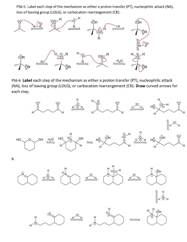 PS6-5. Label each step of the mechanism as either a proton transfer (PT), nucleophilic attack (NA),
loss of leaving group (LOLG), or carbocation rearrangement (CR).
*O*
:ÖH
b.
:ÖR
HO.
*O*
LOH H₂O HO
PS6-6. Label each step of the mechanism as either a proton transfer (PT), nucleophilic attack
(NA), loss of leaving group (LOLG), or carbocation rearrangement (CR). Draw curved arrows for
each step.
H
R
OH
-H₂O
'H
H
:ÖH
مته مرة
ÖR
:ÖH
s-settet
H
:ÖH
:ÖH
*O*
14-0-H
Fön
:ÖH