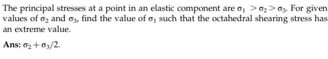 The principal stresses at a point in an elastic component are 6₁ 6₂ 63. For given
values of 02 and 03, find the value of o, such that the octahedral shearing stress has
an extreme value.
Ans: 0₂ +03/2.