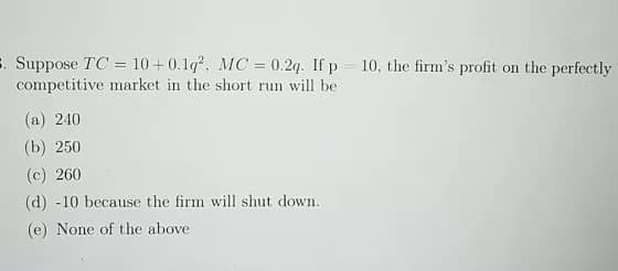 . Suppose TC= 10+0.1q², MC = 0.2q. If p = 10, the firm's profit on the perfectly
competitive market in the short run will be
(a) 240
(b) 250
(c) 260
(d) -10 because the firm will shut down.
(e) None of the above