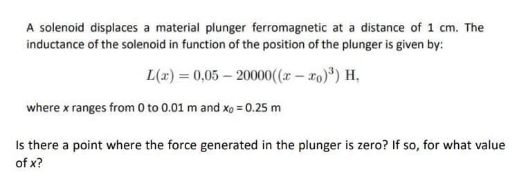 A solenoid displaces a material plunger ferromagnetic at a distance of 1 cm. The
inductance of the solenoid in function of the position of the plunger is given by:
L(x) = 0,05 – 20000((r - xo)) H,
where x ranges from 0 to 0.01 m and xo = 0.25 m
Is there a point where the force generated in the plunger is zero? If so, for what value
of x?
