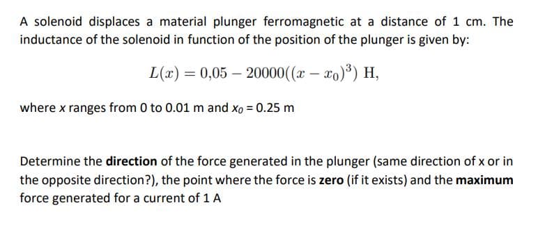 A solenoid displaces a material plunger ferromagnetic at a distance of 1 cm. The
inductance of the solenoid in function of the position of the plunger is given by:
L(x) = 0,05 – 20000((x – xo)) H,
where x ranges from 0 to 0.01 m and xo = 0.25 m
Determine the direction of the force generated in the plunger (same direction of x or in
the opposite direction?), the point where the force is zero (if it exists) and the maximum
force generated for a current of 1 A
