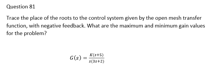 Question 81
Trace the place of the roots to the control system given by the open mesh transfer
function, with negative feedback. What are the maximum and minimum gain values
for the problem?
K(s+5)
G(s)
s(3s+2)
