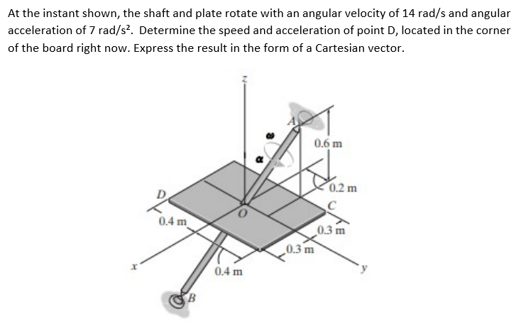 At the instant shown, the shaft and plate rotate with an angular velocity of 14 rad/s and angular
acceleration of 7 rad/s?. Determine the speed and acceleration of point D, located in the corner
of the board right now. Express the result in the form of a Cartesian vector.
0.6 m
0.2 m
0.4 m
0.3 m
0.3 m
0.4 m
