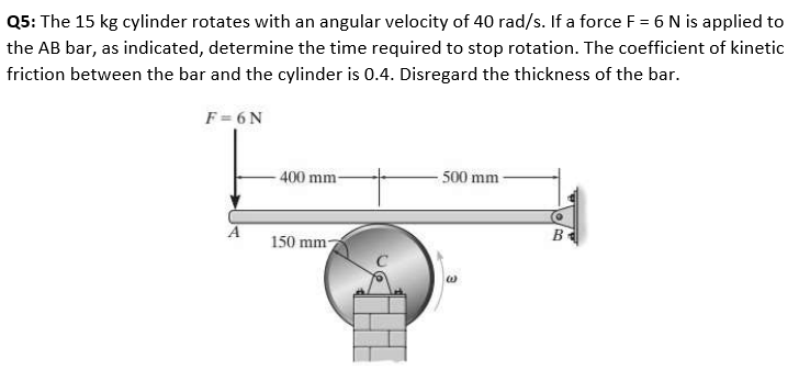 Q5: The 15 kg cylinder rotates with an angular velocity of 40 rad/s. If a force F = 6 N is applied to
the AB bar, as indicated, determine the time required to stop rotation. The coefficient of kinetic
friction between the bar and the cylinder is 0.4. Disregard the thickness of the bar.
F = 6N
400 mm-
500 mm
B
150 mm-
