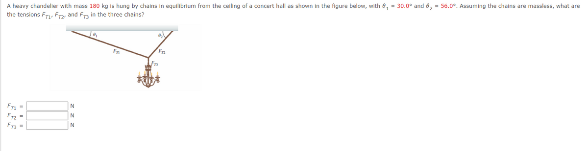 A heavy chandelier with mass 180 kg is hung by chains in equilibrium from the ceiling of a concert hall as shown in the figure below, with 0, = 30.0° and 0, = 56.0°. Assuming the chains are massless, what are
the tensions F,, ER, and F in the three chains?
F72
FT1
FT2
FT3
=
z z z
