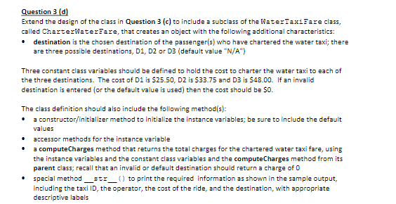 Question 3 (d)
Extend the design of the class in Question 3 (c) to include a subclass of the WaterTaxiFare class,
called CharterWaterFare, that creates an object with the following additional characteristics:
• destination is the chosen destination of the passenger(s) who have chartered the water taxi; there
are three possible destinations, D1, D2 or D3 (default value "N/A")
Three constant class variables should be defined to hold the cost to charter the water taxi to each of
the three destinations. The cost of D1 is $25.50, D2 is $33.75 and D3 is $48.00. If an invalid
destination is entered (or the default value is used) then the cost should be $0.
The class definition should also include the following method(s):
• a constructor/initializer method to initialize the instance variables; be sure to include the default
values
accessor methods for the instance variable
a computeCharges method that returns the total charges for the chartered water taxi fare, using
the instance variables and the constant class variables and the computeCharges method from its
parent class; recall that an invalid or default destination should return a charge of 0
special method_str
including the taxi ID, the operator, the cost of the ride, and the destination, with appropriate
descriptive labels
) to print the required information as shown in the sample output,
