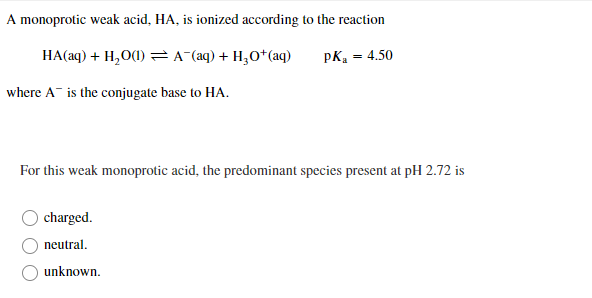 A monoprotic weak acid, HA, is ionized according to the reaction
HA(aq) + H,O(1) =A (aq) + H3O*(aq)
pK, = 4.50
where A is the conjugate base to HA.
For this weak monoprotic acid, the predominant species present at pH 2.72 is
charged.
neutral.
O unknown.
