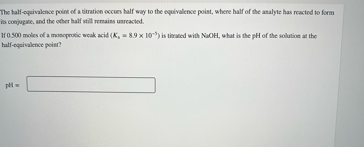 half-equivalence
The
point of a titration occurs half way to the equivalence point, where half of the analyte has reacted to form
its conjugate, and the other half still remains unreacted.
If 0.500 moles of a monoprotic weak acid (K₁ = 8.9 × 10-5) is titrated with NaOH, what is the pH of the solution at the
half-equivalence point?
pH =