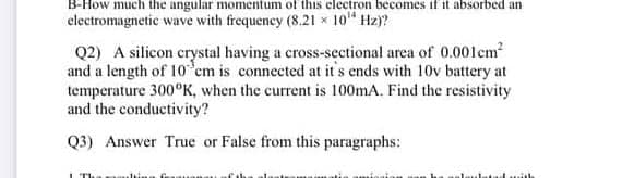 B-How much the angular momentum of this electron becomes if it absorbed an
electromagnetic wave with frequency (8.21 x 10" Hz)?
Q2) A silicon crystal having a cross-sectional area of 0.001cm
and a length of 10 cm is connected at it's ends with 10v battery at
temperature 300°K, when the current is 100mA. Find the resistivity
and the conductivity?
Q3) Answer True or False from this paragraphs:
I The

