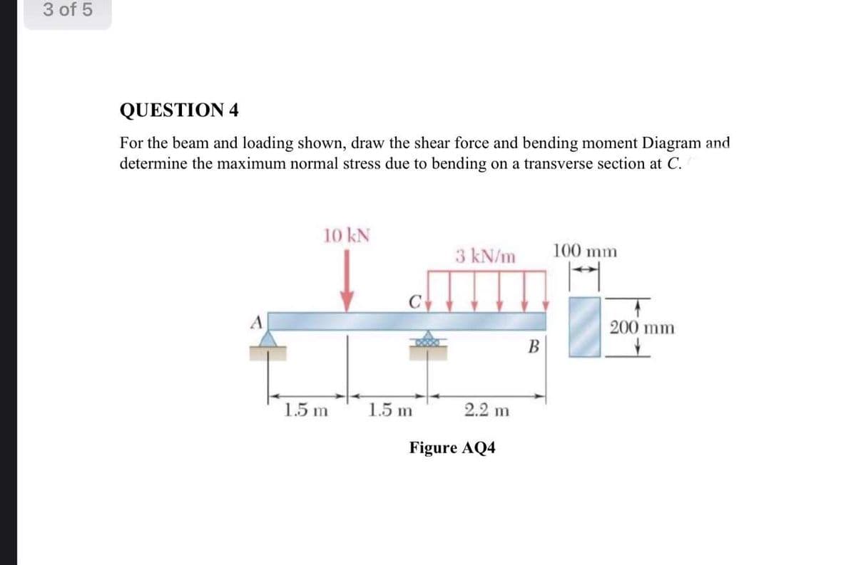 3 of 5
QUESTION 4
For the beam and loading shown, draw the shear force and bending moment Diagram and
determine the maximum normal stress due to bending on a transverse section at C.
بست
10 kN
1.5m
C
1.5m
3 kN/m 100 mm
→
2.2 m
Figure AQ4
200 mm