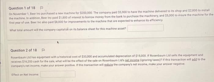 Question 1 of 18. P
On November 1, Beer Inc purchased a new machine for $200,000. The company paid $5,900 to have the machine delivered to its shop and $2,800 to install
the machine. In addition, Beer Inc paid $1,800 of interest to borrow money from the bank to purchase the machinery, and $5,000 to insure the machine for the
first year of use. Beer Inc also paid $8,000 for improvements to the machine that are expected to enhance its efficiency.
What total amount will the company capitalize on its balance sheet for this machine asset?
Question 2 of 18
Rosenbaum Ltd has equipment with a historical cost of $33,000 and accumulated depreciation of $15,000. If Rosenbaum Ltd sells the equipment and
receives $16,200 cash for the sale, what will be the effect of the sale on Rosenbaum Ltd's net income (ignoring taxes)? If this transaction will add to the
company's net income, make your answer positive. If this transaction will reduce the company's net income, make your answer negative.
Effect on Net Income: