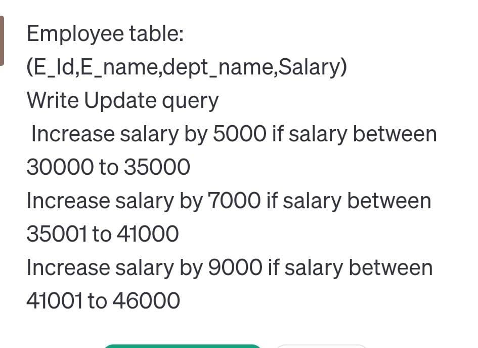 Employee table:
(E_Id,E_name,dept_name,Salary)
Write Update query
Increase salary by 5000 if salary between
30000 to 35000
Increase salary by 7000 if salary between
35001 to 41000
Increase salary by 9000 if salary between
41001 to 46000