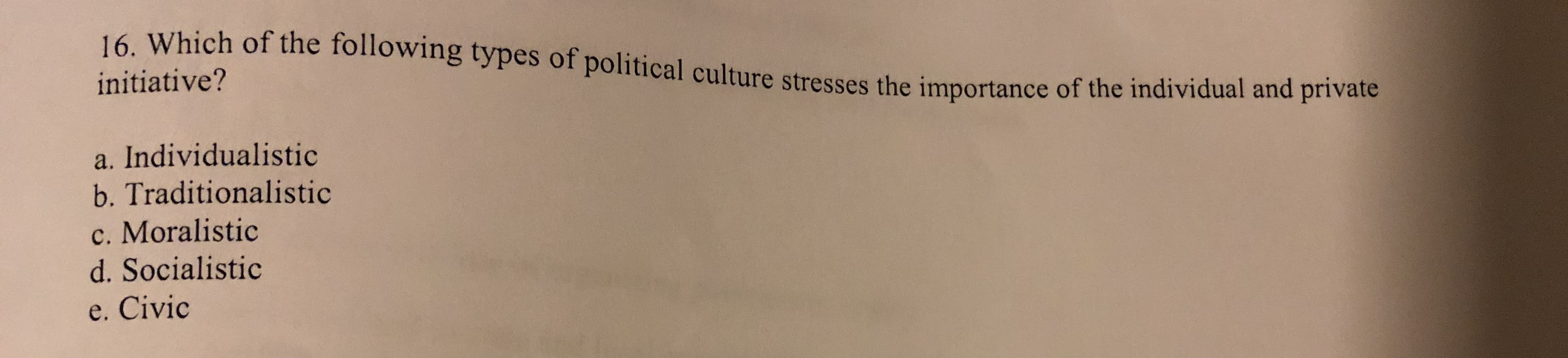 16. Which of the following types of political culture stresses the importance of the individual and private
initiative?
a. Individualistic
b. Traditionalistic
c. Moralistic
d. Socialistic
e. Civic
