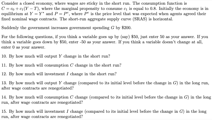 Consider a closed economy, where wages are sticky in the short run. The consumption function is
C = co + c₁ (Y-T), where the marginal propensity to consume c₁ is equal to 0.8. Initially the economy is in
equilibrium at Y = Y* and P = Pº, where Pe is the price level that was expected when agents agreed their
fixed nominal wage contracts. The short-run aggregate supply curve (SRAS) is horizontal.
Suddenly the government increases government spending G by $200.
For the following questions, if you think a variable goes up by (say) $50, just enter 50 as your answer. If you
think a variable goes down by $50, enter -50 as your answer. If you think a variable doesn't change at all,
enter 0 as your answer.
10. By how much will output Y change in the short run?
11. By how much will consumption C change in the short run?
12. By how much will investment I change in the short run?
13. By how much will output Y change (compared to its initial level before the change in G) in the long run,
after wage contracts are renegotiated?
14. By how much will consumption C change (compared to its initial level before the change in G) in the long
run, after wage contracts are renegotiated?
15. By how much will investment I change (compared to its initial level before the change in G) in the long
run, after wage contracts are renegotiated?