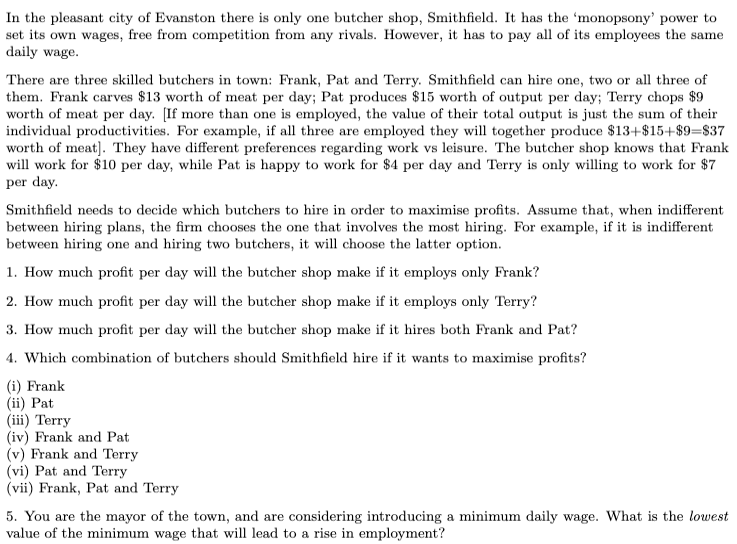 In the pleasant city of Evanston there is only one butcher shop, Smithfield. It has the 'monopsony' power to
set its own wages, free from competition from any rivals. However, it has to pay all of its employees the same
daily wage.
There are three skilled butchers in town: Frank, Pat and Terry. Smithfield can hire one, two or all three of
them. Frank carves $13 worth of meat per day; Pat produces $15 worth of output per day; Terry chops $9
worth of meat per day. [If more than one is employed, the value of their total output is just the sum of their
individual productivities. For example, if all three are employed they will together produce $13+$15+$9=$37
worth of meat]. They have different preferences regarding work vs leisure. The butcher shop knows that Frank
will work for $10 per day, while Pat is happy to work for $4 per day and Terry is only willing to work for $7
per day.
Smithfield needs to decide which butchers to hire in order to maximise profits. Assume that, when indifferent
between hiring plans, the firm chooses the one that involves the most hiring. For example, if it is indifferent
between hiring one and hiring two butchers, it will choose the latter option.
1. How much profit per day will the butcher shop make if it employs only Frank?
2. How much profit per day will the butcher shop make if it employs only Terry?
3. How much profit per day will the butcher shop make if it hires both Frank and Pat?
4. Which combination of butchers should Smithfield hire if it wants to maximise profits?
(i) Frank
(ii) Pat
(iii) Terry
(iv) Frank and Pat
(v) Frank and Terry
(vi) Pat and Terry
(vii) Frank, Pat and Terry
5. You are the mayor of the town, and are considering introducing a minimum daily wage. What is the lowest
value of the minimum wage that will lead to a rise in employment?