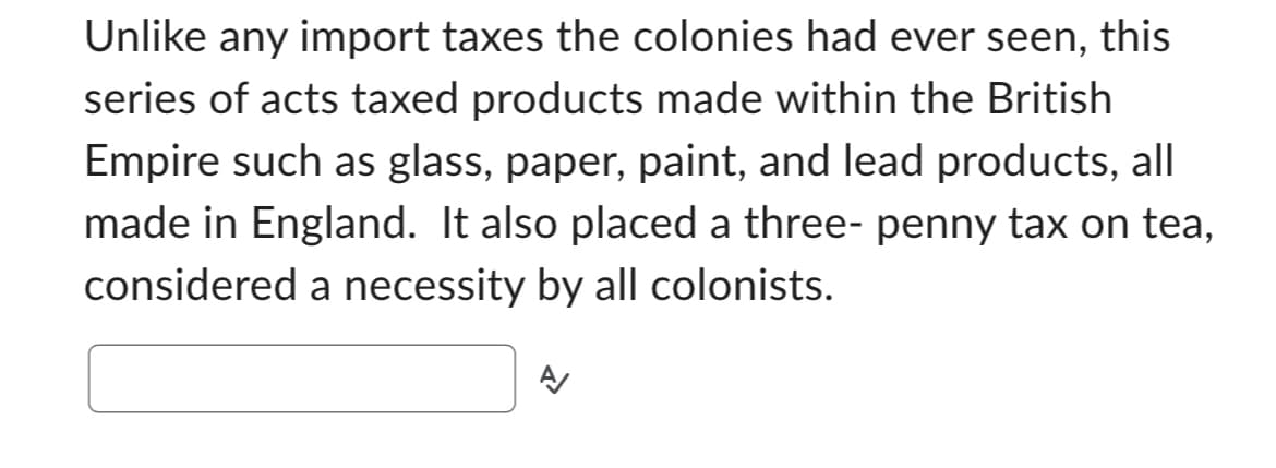 Unlike any import taxes the colonies had ever seen, this
series of acts taxed products made within the British
Empire such as glass, paper, paint, and lead products, all
made in England. It also placed a three- penny tax on tea,
considered a necessity by all colonists.
A