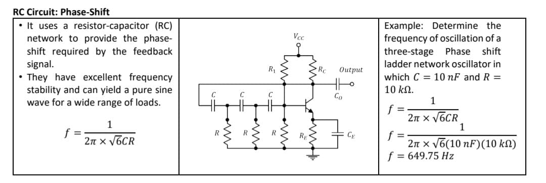 RC Circuit: Phase-Shift
• It uses a resistor-capacitor (RC)
network to provide the phase-
shift required by the feedback
signal.
Example: Determine the
frequency of oscillation of a
three-stage
Vcc
Phase shift
ladder network oscillator in
R1
Rc
Оutput
They have excellent frequency
stability and can yield a pure sine
wave for a wide range of loads.
which C = 10 nF and R =
10 kN.
Co
1
f =
2n x V6CR
1
1
f
2n x V6CR
f =
2n x v6(10 nF)(10 kN)
f = 649.75 Hz
Rp
CE
w
