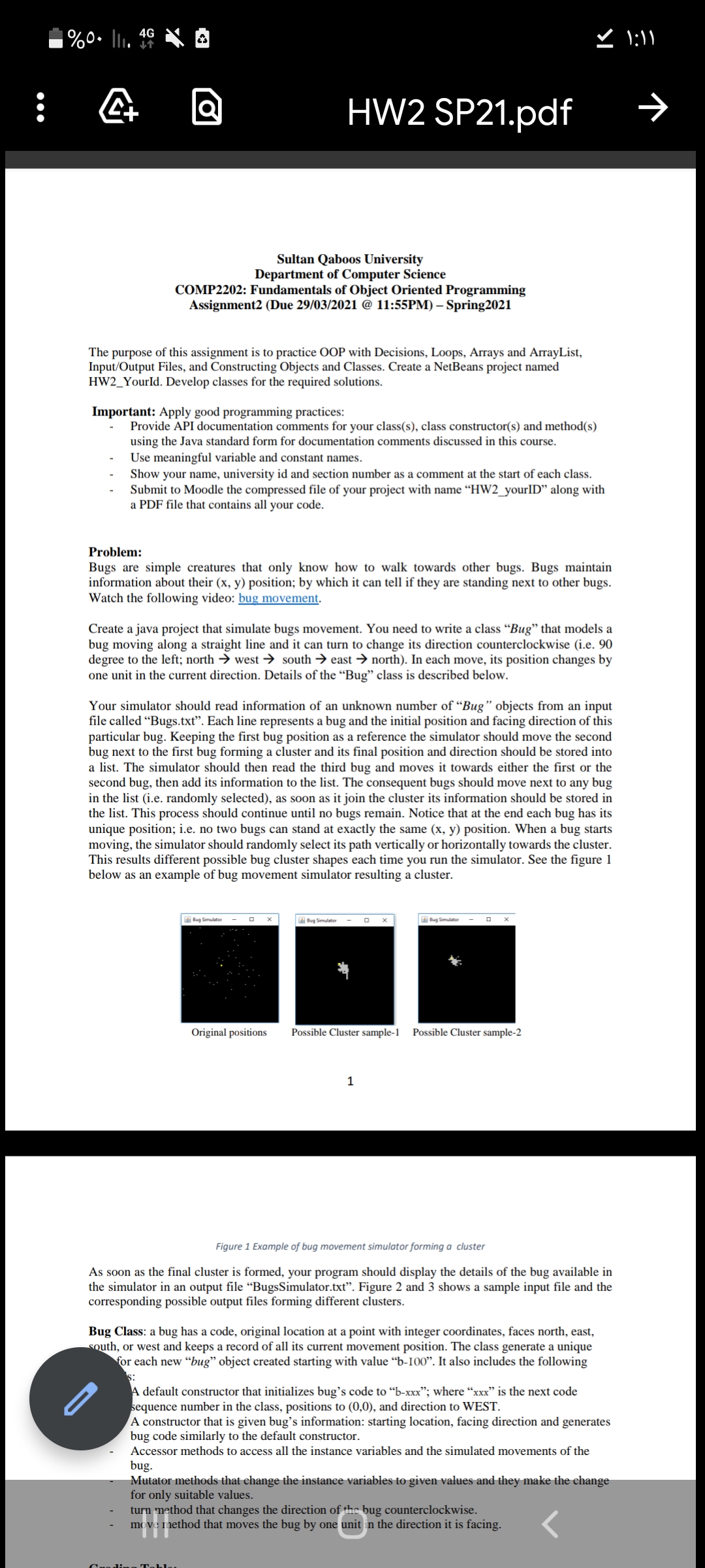 %0. l. *
ど 1:1
4G
HW2 SP21.pdf
Sultan Qaboos University
Department of Computer Science
COMP2202: Fundamentals of Object Oriented Programming
Assignment2 (Due 29/03/2021 @ 11:55PM) – Spring2021
The purpose of this assignment is to practice OOP with Decisions, Loops, Arrays and ArrayList,
Input/Output Files, and Constructing Objects and Classes. Create a NetBeans project named
HW2_YourId. Develop classes for the required solutions.
Important: Apply good programming practices:
Provide API documentation comments for your class(s), class constructor(s) and method(s)
using the Java standard form for documentation comments discussed in this course.
Use meaningful variable and constant names.
Show your name, university id and section number as a comment at the start of each class.
Submit to Moodle the compressed file of your project with name “HW2_yourlID" along with
a PDF file that contains all your code.
Problem:
Bugs are simple creatures that only know how to walk towards other bugs. Bugs maintain
information about their (x, y) position; by which it can tell if they are standing next to other bugs.
Watch the following video: bug movement.
Create a java project that simulate bugs movement. You need to write a class “Bug" that models a
bug moving along a straight line and it can turn to change its direction counterclockwise (i.e. 90
degree to the left; north → west → south → east → north). In each move, its position changes by
one unit in the current direction. Details of the “Bug" class is described below.
Your simulator should read information of an unknown number of "Bug" objects from an input
file called “Bugs.txt". Each line represents a bug and the initial position and facing direction of this
particular bug. Keeping the first bug position as a reference the simulator should move the second
bug next to the first bug forming a cluster and its final position and direction should be stored into
a list. The simulator should then read the third bug and moves it towards either the first or the
second bug, then add its information to the list. The consequent bugs should move next to any bug
in the list (i.e. randomly selected), as soon as it join the cluster its information should be stored in
the list. This process should continue until no bugs remain. Notice that at the end each bug has its
unique position; i.e. no two bugs can stand at exactly the same (x, y) position. When a bug starts
moving, the simulator should randomly select its path vertically or horizontally towards the cluster.
This results different possible bug cluster shapes each time you run the simulator. See the figure 1
below as an example of bug movement simulator resulting a cluster.
A Bug Simulator
A Bug Simulater
Bug Simulator
Original positions
Possible Cluster sample-1
Possible Cluster sample-2
1
Figure 1 Example of bug movement simulator forming a cluster
As soon as the final cluster is formed, your program should display the details of the bug available in
the simulator in an output file “BugsSimulator.txt". Figure 2 and 3 shows a sample input file and the
corresponding possible output files forming different clusters.
Bug Class: a bug has a code, original location at a point with integer coordinates, faces north, east,
south, or west and keeps a record of all its current movement position. The class generate a unique
for each new "bug" object created starting with value “b-I00". It also includes the following
s:
A default constructor that initializes bug's code to "b-xxx"; where "xxx" is the next code
sequence number in the class, positions to (0,0), and direction to WEST.
A constructor that is given bug's information: starting location, facing direction and generates
bug code similarly to the default constructor.
Accessor methods to access all the instance variables and the simulated movements of the
bug.
Mutator methods that change the instance variables to given values and they make the change
for only suitable values.
turn method that changes the direction of the bug counterclockwise.
move method that moves the bug by one unit in the direction it is facing.
T。Lし。
