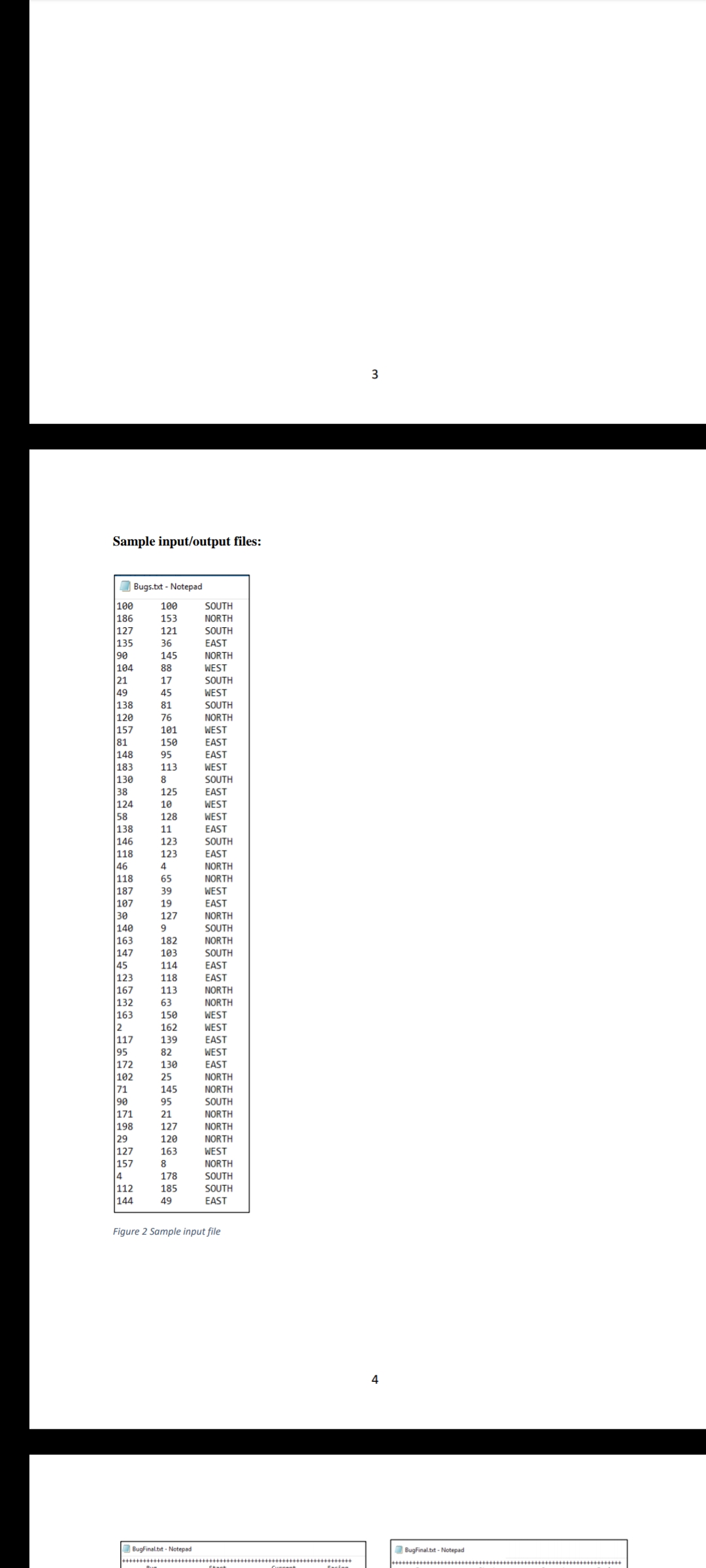 3
Sample input/output files:
O Bugs.bxt - Notepad
100
100
SOUTH
186
153
NORTH
127
135
90
104
21
49
138
121
SOUTH
36
EAST
145
NORTH
88
WEST
17
SOUTH
45
WEST
81
SOUTH
120
76
NORTH
157
81
148
183
101
WEST
150
EAST
95
EAST
113
WEST
130
38
124
58
8
SOUTH
125
EAST
10
WEST
128
WEST
138
11
EAST
146
118
46
118
187
107
30
|140
|163
147
45
123
SOUTH
123
EAST
4
NORTH
65
NORTH
39
WEST
EAST
NORTH
19
127
9
SOUTH
182
NORTH
103
SOUTH
114
EAST
123
118
EAST
|167
132
113
NORTH
63
NORTH
163
150
WEST
2
117
95
172
102
71
90
|171
162
WEST
139
EAST
WEST
EAST
82
130
25
NORTH
145
NORTH
95
SOUTH
21
NORTH
198
127
NORTH
29
127
157
4
120
NORTH
163
WEST
8
NORTH
SOUTH
SOUTH
178
112
185
144
49
EAST
Figure 2 Sample input file
4
Bugfinal.bt - Notepad
BugFinal.tt - Notepad
