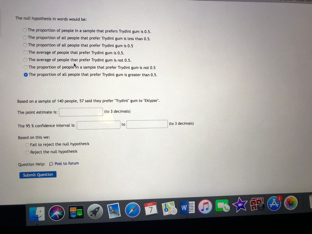The null hypothesis in words would be:
The proportion of people in a sample that prefers Trydint gum is 0.5.
The proportion of all people that prefer Trydint gum is less than 0.5.
The proportion of all people that prefer Trydint gum is 0.5
The average of people that prefer Trydint gum is 0.5.
The average of people that prefer Trydint gum is not 0.5.
The proportion of peoplein a sample that prefer Trydint gum is not 0.5
The proportion of all people that prefer Trydint gum is greater than 0.5.
Based on a sample of 140 people, 57 said they prefer "Trydint" gum to "Eklypse".
The point estimate is:
(to 3 decimals)
to
(to 3 decimals)
The 95 % confidence interval is:
Based on this we:
Fail to reject the null hypothesis
Reject the null hypothesis
Question Help: D Post to forum
Submit Question
w■@ ☆部4
DEC
7
3D
