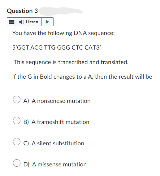 Question 3
Listen
You have the following DNA sequence:
5'GGT ACG TTG GGG CTC CAT3'
This sequence is transcribed and translated.
If the G in Bold changes to a A, then the result will be
A) A nonsenese mutation
B) A frameshift mutation
C) A silent substitution
D) A missense mutation