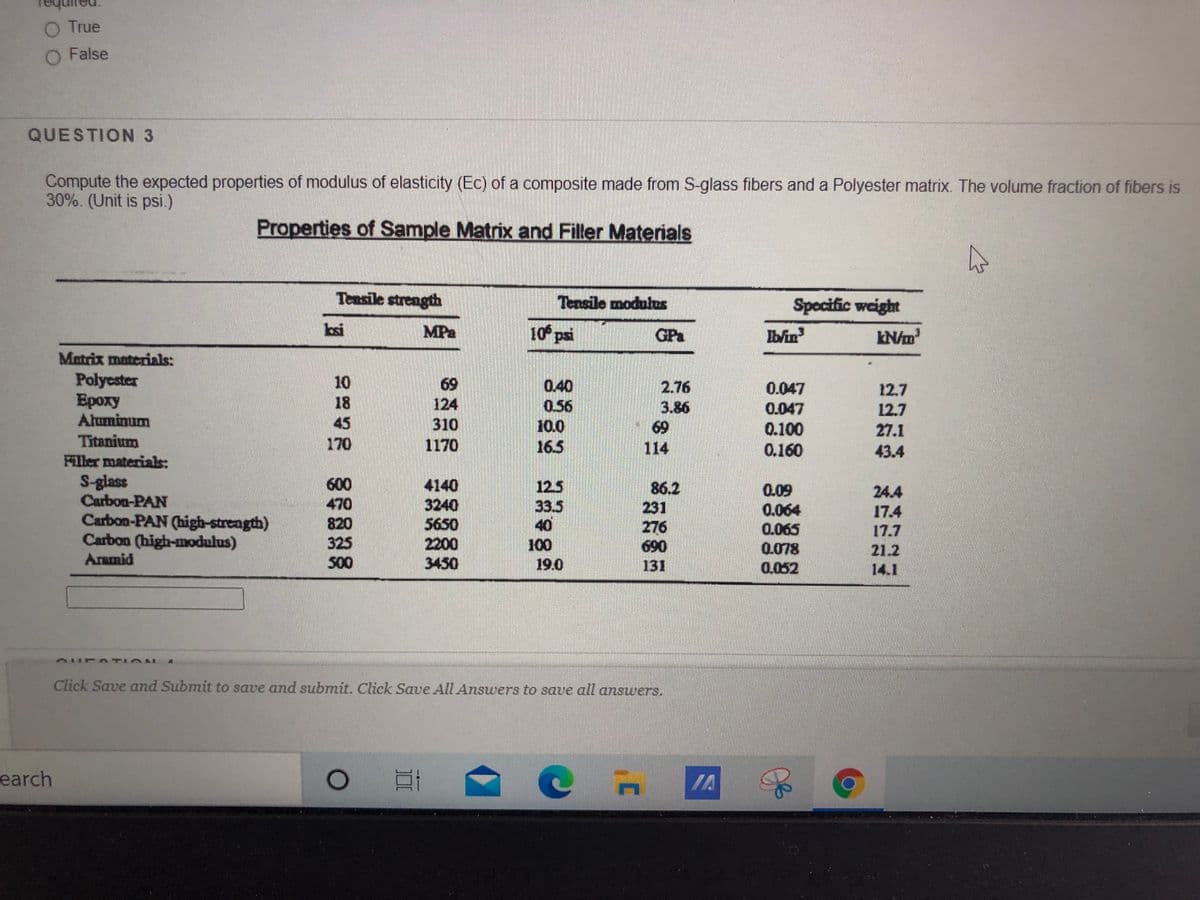 O True
O False
QUESTION 3
Compute the expected properties of modulus of elasticity (Ec) of a composite made from S-glass fibers and a Polyester matrix. The volume fraction of fibers is
30%. (Unit is psi.)
Properties of Sample Matrix and Filler Materials
Tensile strength
Tఅబండి
Specific weight
bai
MPa
10 psi
GPa
Iblin
Matrix materials:
Polyester
Ероху
Aluminum
10
18
45
69
124
310
1170
0.40
0.56
10.0
165
2.76
3.86
69
114
0.047
12.7
0.047
12.7
0.100
0.160
27.1
Titanium
Filler materials:
170
43.4
S-glass
Carbon-PAN
Carbon-PAN (high-strength)
Carbon (high-modulus)
Aramid
600
470
4140
3240
5650
2200
3450
12.5
33.5
40
100
86.2
231
276
690
131
0.09
0.064
24.4
17.4
17.7
820
325
500
0రవ
0.078
0.052
21.2
19.0
14.1
Click Save and Submit to save and submit. Click Save All Answers to save all answers.
earch
