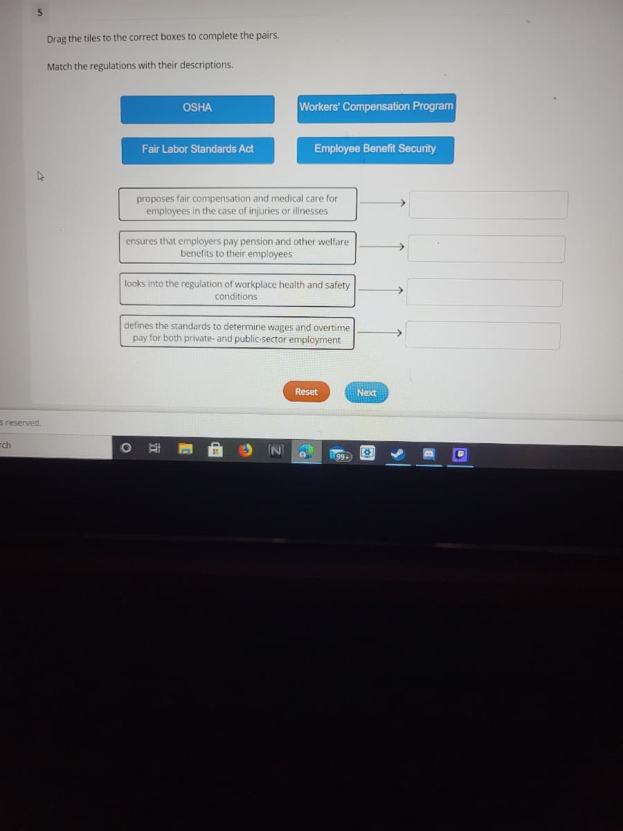 5.
Drag the tiles to the correct boxes to complete the pairs.
Match the regulations with their descriptions.
OSHA
Workers' Compensation Program
Fair Labor Standards Act
Employee Benefit Security
proposes fair compensation and medical care for
employees in the case of injuries or illnesses
ensures that employers pay pension and other welfare
benefits to their employees
looks into the regulation of workplace health and safety
->
conditions
defines the standards to determine wages and overtime
pay for both private- and public-sector employment
Reset
Next
s reserved.
rch
IN)
99+
