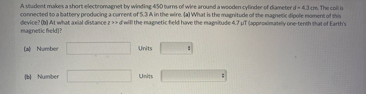 A student makes a short electromagnet by winding 450 turns of wire around a wooden cylinder of diameter d = 4.3 cm. The coil is
connected to a battery producing a current of 5.3 A in the wire. (a) What is the magnitude of the magnetic dipole moment of this
device? (b) At what axial distance z >> d will the magnetic field have the magnitude 4.7 µT (approximately one-tenth that of Earth's
magnetic field)?
(a) Number
Units
(b) Number
Units
