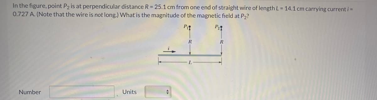 In the figure, point P2 is at perpendicular distance R = 25.1 cm from one end of straight wire of length L= 14.1 cm carrying current i =
0.727 A. (Note that the wire is not long.) What is the magnitude of the magnetic field at P2?
Pe
R
R
Number
Units
