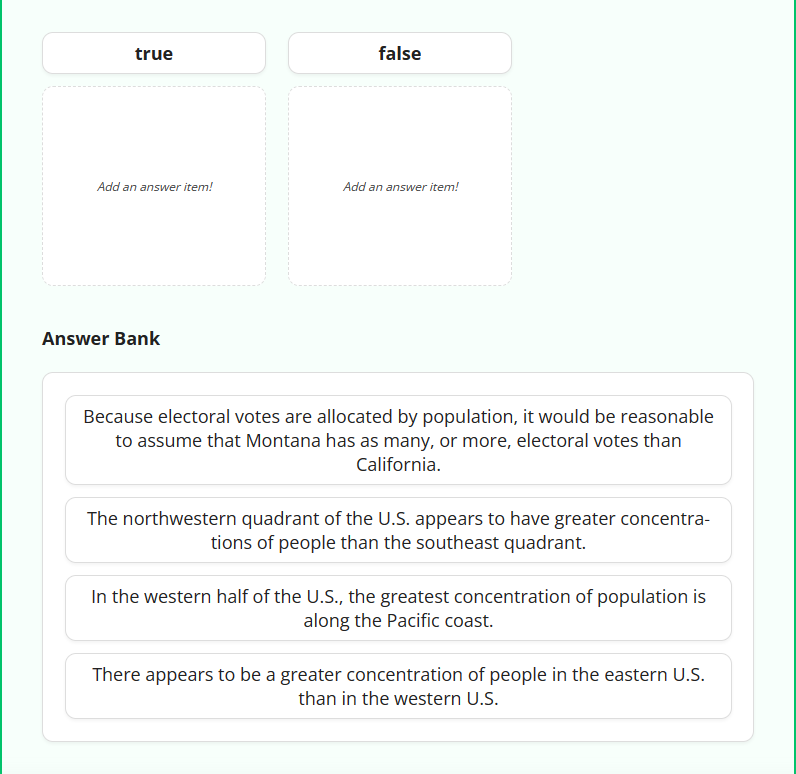 true
false
Add an answer item!
Add an answer item!
Answer Bank
Because electoral votes are allocated by population, it would be reasonable
to assume that Montana has as many, or more, electoral votes than
California.
The northwestern quadrant of the U.S. appears to have greater concentra-
tions of people than the southeast quadrant.
In the western half of the U.S., the greatest concentration of population is
along the Pacific coast.
There appears to be a greater concentration of people in the eastern U.S.
than in the western U.S.