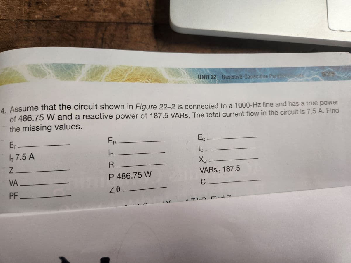 4. Assume that the circuit shown in Figure 22-2 is connected to a 1000-Hz line and has a true power
of 486.75 W and a reactive power of 187.5 VARs. The total current flow in the circuit is 7.5 A. Find
the missing values.
E₁-
- 7.5 A
Z_
VA
PF
UNIT 22 Resistive-Capacitive Paralle rout
ER-
IR
R
P 486.75 W
20-
Ec
Ic.
Xc-
VARS 187.5
C_
1710