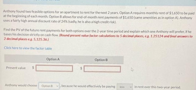 Anthony found two feasible options for an apartment to rent for the next 2 years. Option A requires monthly rent of $1,650 to be paid
at the beginning of each month. Option B allows for end-of-month rent payments of $1,650 (same amenities as in option A). Anthony
uses a fairly high annual discount rate of 24% (sadly, he is also a high credit risk).
Find the PV of the future rent payments for both options over the 2-year time period and explain which one Anthony will prefer, if he
bases his decision strictly on cash flow. (Round present value factor calculations to 5 decimal places, e.g. 1.25124 and final answers to
2 decimal places e.g. 5,125.36.)
Click here to view the factor table
Present value $
Option A
Anthony would choose Option B
Option B
because he would effectively be paying less
in rent over this two-year period.