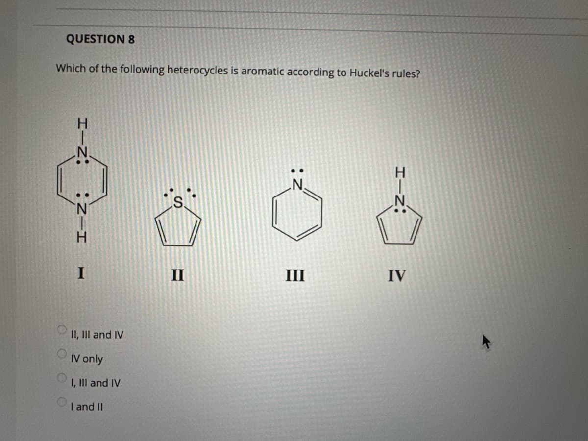 QUESTION 8
Which of the following heterocycles is aromatic according to Huckel's rules?
II, III and IV
IV only
I, III and IV
I and II
II
III
HIN:
IV