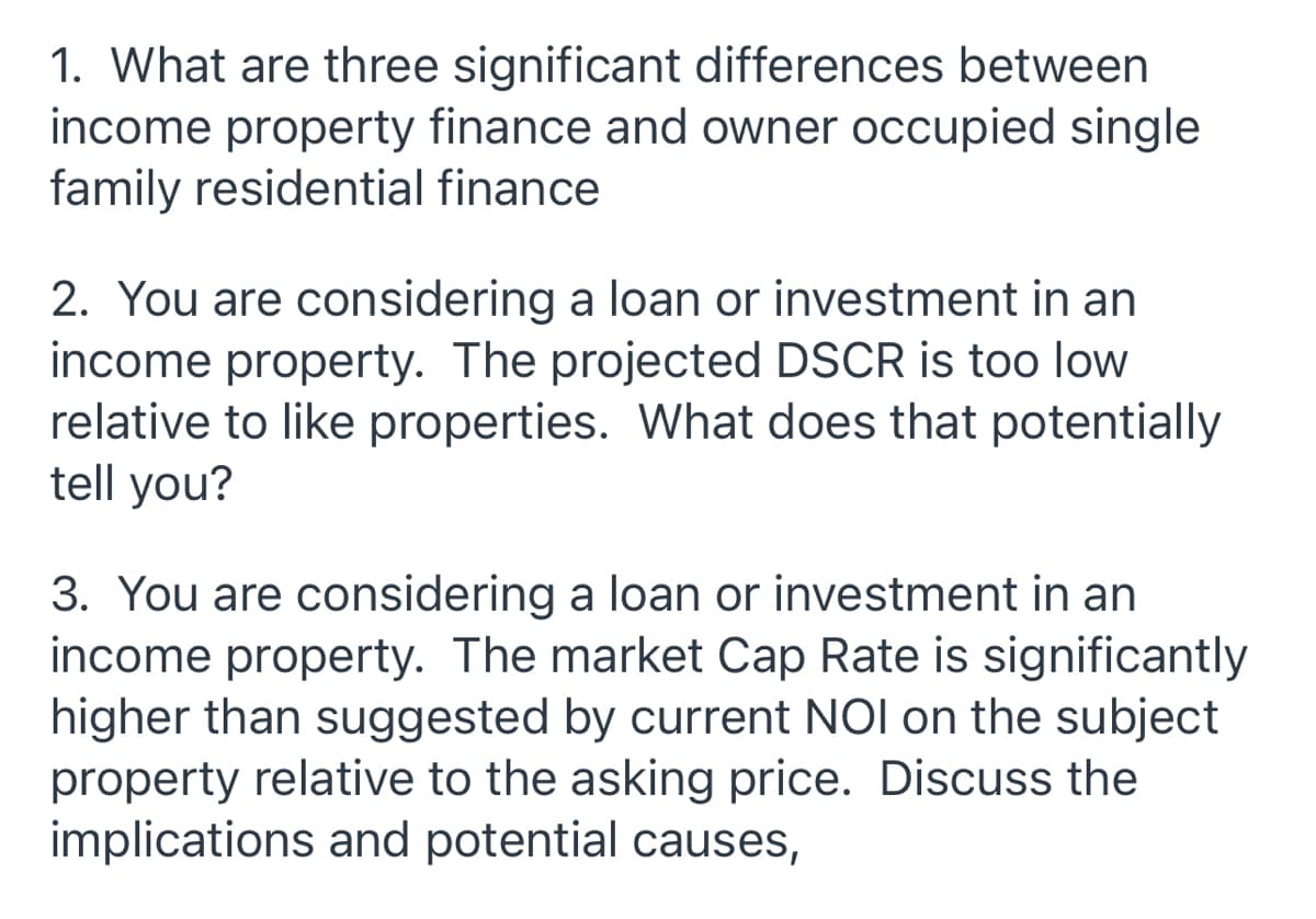 1. What are three significant differences between
income property finance and owner occupied single
family residential finance
2. You are considering a loan or investment in an
income property. The projected DSCR is too low
relative to like properties. What does that potentially
tell you?
3. You are considering a loan or investment in an
income property. The market Cap Rate is significantly
higher than suggested by current NOI on the subject
property relative to the asking price. Discuss the
implications and potential causes,