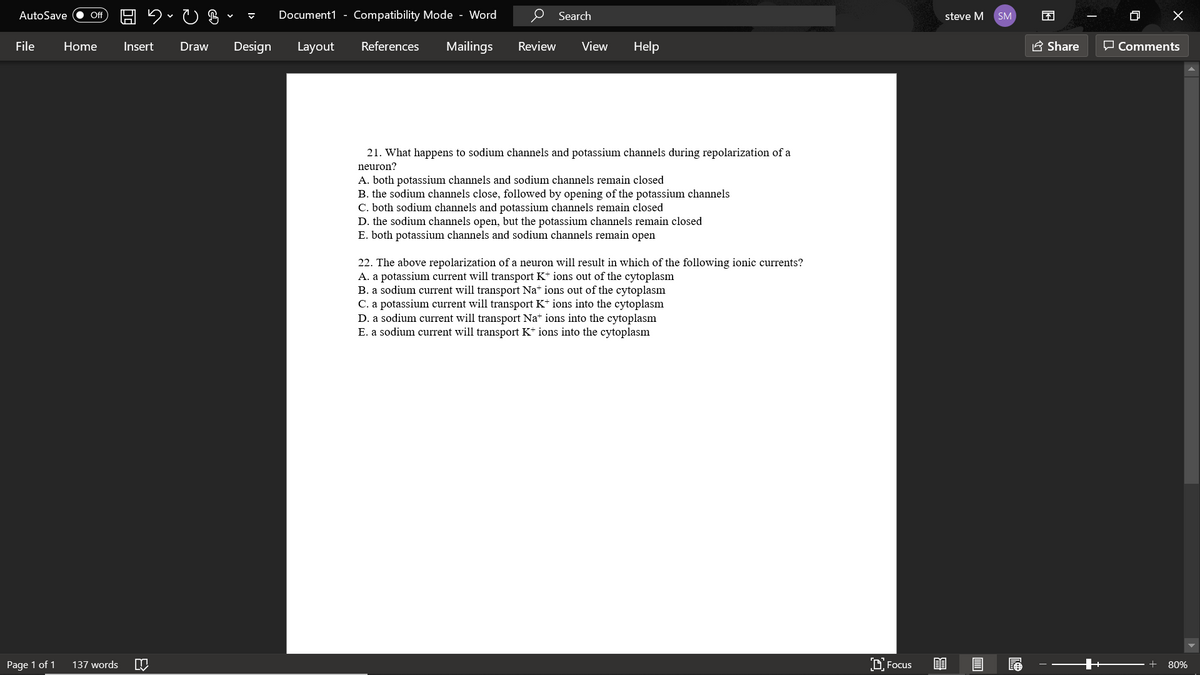 AutoSave
Document1 - Compatibility Mode - Word
Search
困
Of
steve M
SM
File
Home
Insert
Draw
Design
Layout
References
Mailings
Review
View
Help
E Share
O Comments
21. What happens to sodium channels and potassium channels during repolarization of a
neuron?
A. both potassium channels and sodium channels remain closed
B. the sodium channels close, followed by opening of the potassium channels
C. both sodium channels and potassium channels remain closed
D. the sodium channels open, but the potassium channels remain closed
E. both potassium channels and sodium channels remain open
22. The above repolarization of a neuron will result in which of the following ionic currents?
A. a potassium current will transport K+ ions out of the cytoplasm
B. a sodium current will transport Na+ ions out of the cytoplasm
C. a potassium current will transport K* ions into the cytoplasm
D. a sodium current will transport Nat ions into the cytoplasm
E. a sodium current will transport K* ions into the cytoplasm
Page 1 of 1
137 words
D Focus
80%
