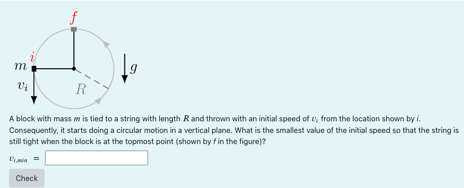 m
Vi
g
R
A block with mass m is tied to a string with length R and thrown with an initial speed of u, from the location shown by i.
Consequently, it starts doing a circular motion in a vertical plane. What is the smallest value of the initial speed so that the string is
still tight when the block is at the topmost point (shown by f in the figure)?
Vi,min
Check