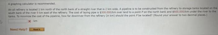 A graphing calculator is recommended.
An oil refinery is located 1 km north of the north bank of a straight river that is 2 km wide. A pipeline is to be constructed from the refinery to storage tanks located on the
south bank of the river 9 km east of the refinery. The cost of laying pipe is $300,000/km over land to a point P on the north bank and $600,000/km under the river to the
tanks. To minimize the cost of the pipeline, how far downriver from the refinery (in km) should the point P be located? (Round your answer to two decimal places.)
km
Need Help?
x
Read H