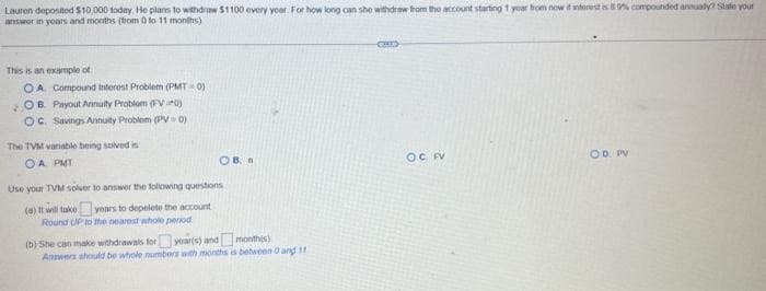 Lauren deposited $10,000 today. He plans to withdraw $1100 every year. For how long can she withdraw from the account starting 1 year from now if interest is 89% compounded annually? State your
answor in years and months (trom 0 to 11 months)
This is an example of
OA Compound Interest Problem (PMT-0)
OB. Payout Annuity Problem (FV0)
OC. Savings Annuity Problem (PV= 0)
The TVM variable being solved is
OA PMY
OB. n
Use your TVM solver to answer the following questions
(a) It will take years to depelete the account
Round UP to the nearest whole period
(b) She can make withdrawals for year(s) and
month(s)
Answers should be whole numbers with months is between 0 and 11
CHES
O.C. FV
OD. PV