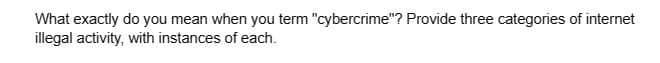 What exactly do you mean when you term "cybercrime"? Provide three categories of internet
illegal activity, with instances of each.