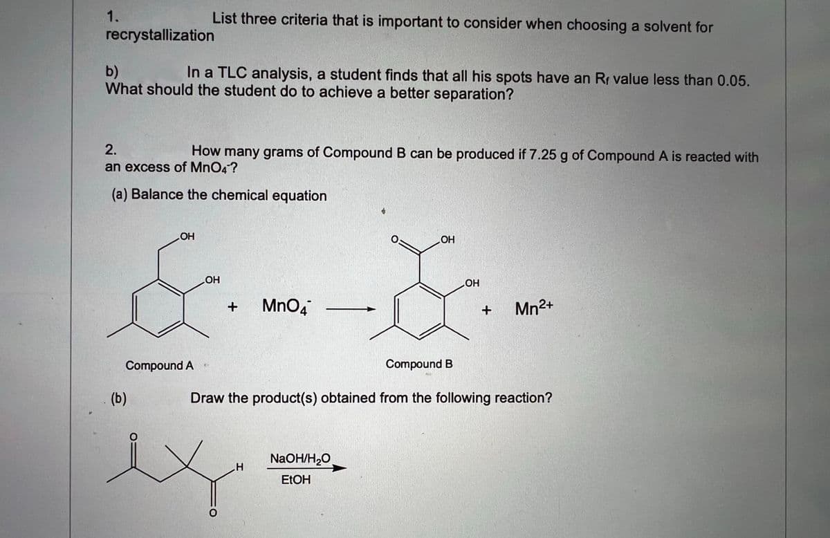 1.
List three criteria that is important to consider when choosing a solvent for
recrystallization
In a TLC analysis, a student finds that all his spots have an Rr value less than 0.05.
b)
What should the student do to achieve a better separation?
2.
How many grams of Compound B can be produced if 7.25 g of Compound A is reacted with
an excess of MnO4?
(a) Balance the chemical equation
OH
O:
HO
HO
MnO4
Mn2+
Compound B
Compound A
(b)
Draw the product(s) obtained from the following reaction?
NaOH/H,O
ELOH
