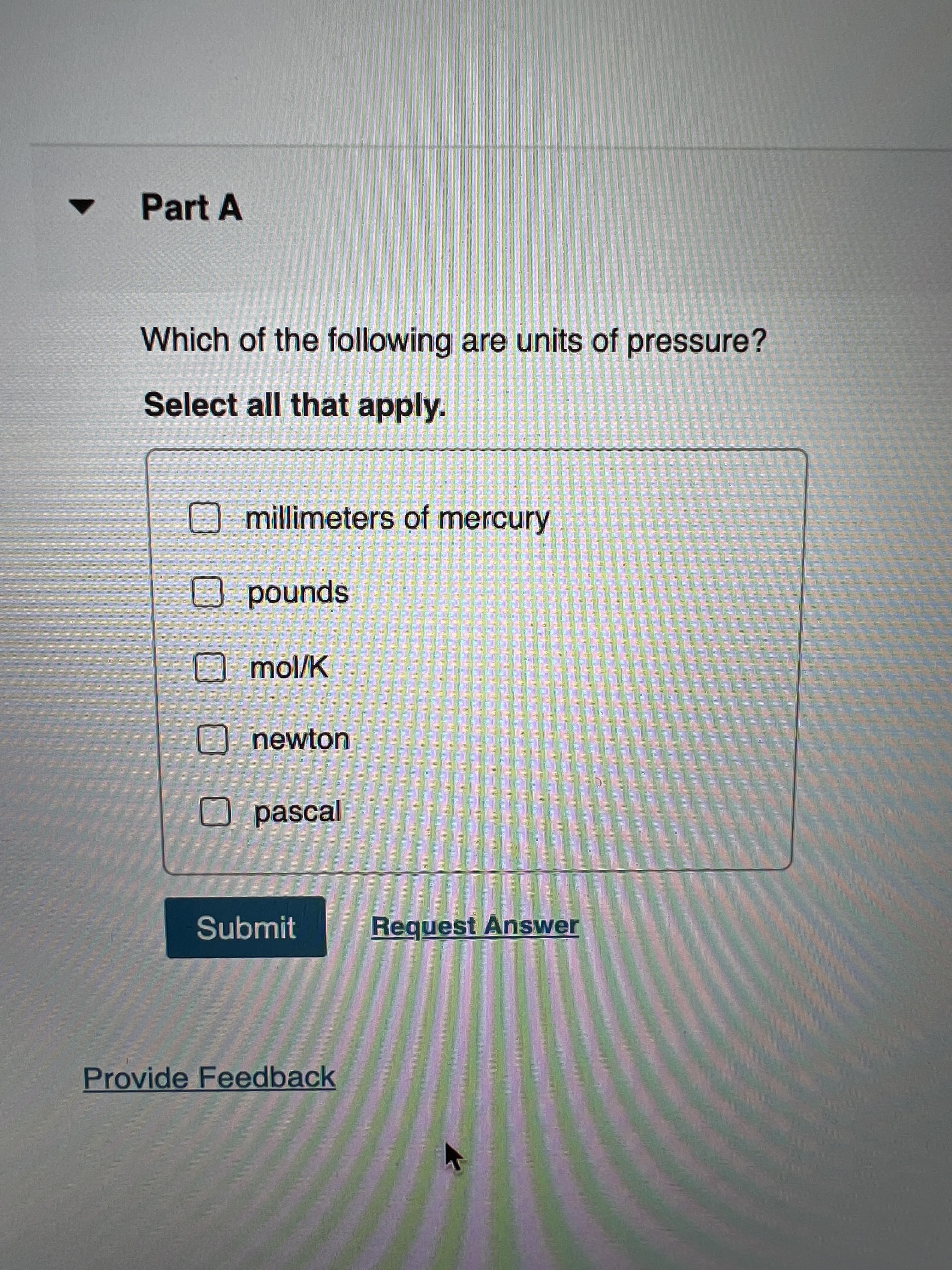 Part A
Which of the following are units of pressure?
Select all that apply.
A millimeters of mercury
spunod O
Omol/K
四
和
到
國
達
種
1 業 書工营
業
工
newton
业 小
业
O pascal
「 喜业業
Submit
Request Answer
Provide Feedback
