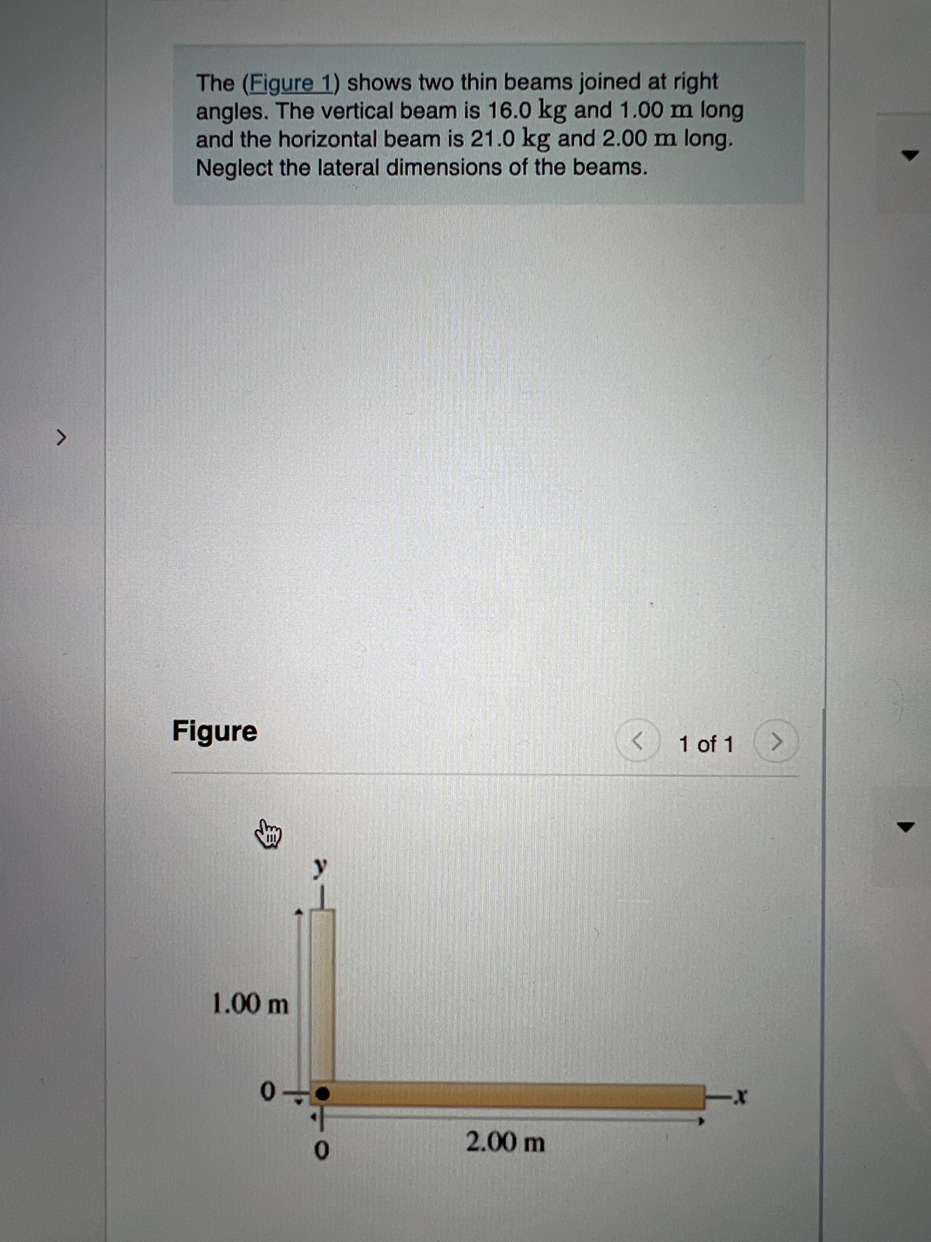 身
The (Figure 1) shows two thin beams joined at right
angles. The vertical beam is 16.0 kg and 1.00 m long
and the horizontal beam is 21.0 kg and 2.00 m long.
Neglect the lateral dimensions of the beams.
レ
<.
Figure
1.00m
0-
00ml
