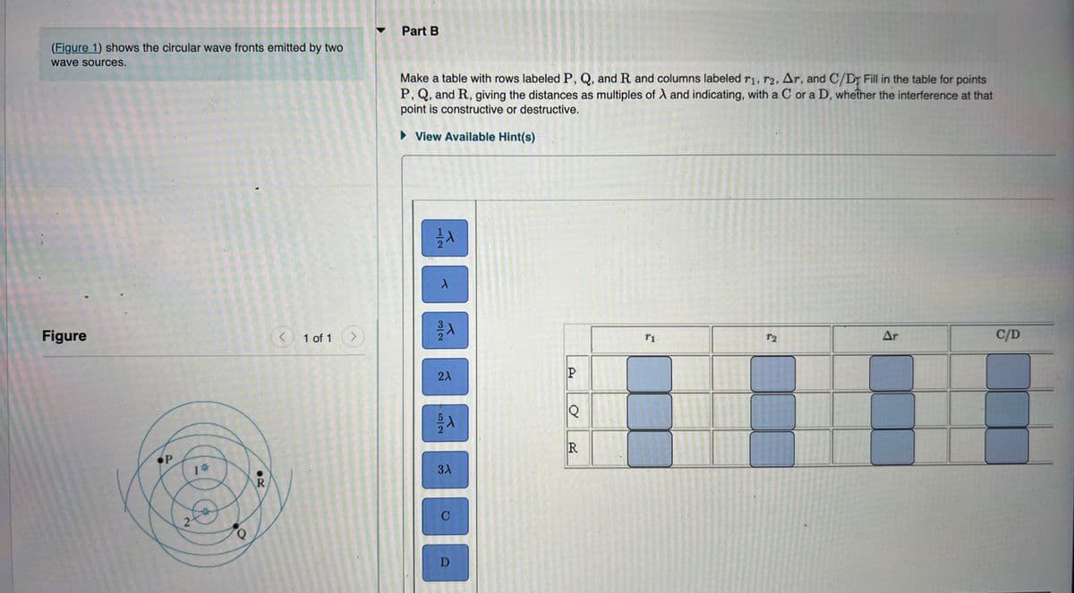 Part B
(Figure 1) shows the circular wave fronts emitted by two
wave sources.
Make a table with rows labeled P, Q, and R and columns labeled r1, r2, Ar, and C/Dr Fill in the table for points
P, Q, and R, giving the distances as multiples of X and indicating, with a C or a D, whether the interference at that
point is constructive or destructive.
• View Available Hint(s)
Figure
< 1 of 1 >
T2
Ar
C/D
22
R
%23
2-
C
D
1/2
3/2
5/2
